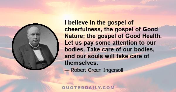 I believe in the gospel of cheerfulness, the gospel of Good Nature; the gospel of Good Health. Let us pay some attention to our bodies. Take care of our bodies, and our souls will take care of themselves.