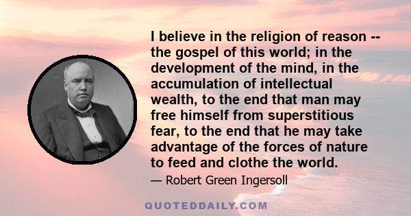 I believe in the religion of reason -- the gospel of this world; in the development of the mind, in the accumulation of intellectual wealth, to the end that man may free himself from superstitious fear, to the end that