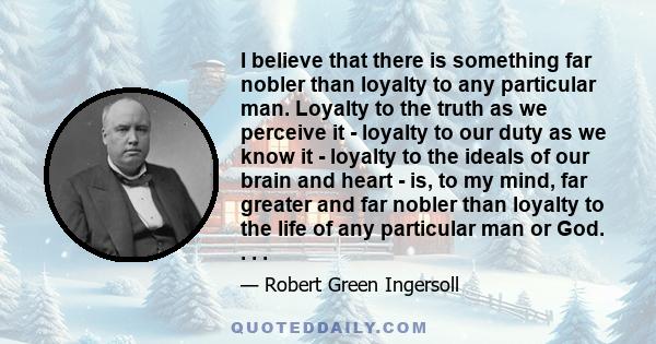 I believe that there is something far nobler than loyalty to any particular man. Loyalty to the truth as we perceive it - loyalty to our duty as we know it - loyalty to the ideals of our brain and heart - is, to my