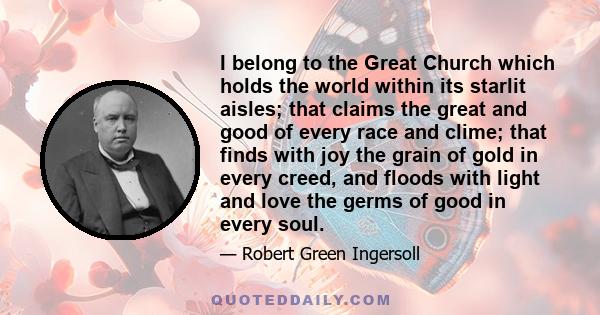 I belong to the Great Church which holds the world within its starlit aisles; that claims the great and good of every race and clime; that finds with joy the grain of gold in every creed, and floods with light and love