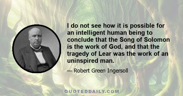 I do not see how it is possible for an intelligent human being to conclude that the Song of Solomon is the work of God, and that the tragedy of Lear was the work of an uninspired man.