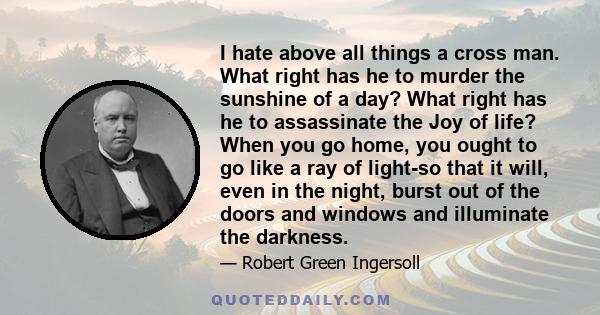 I hate above all things a cross man. What right has he to murder the sunshine of a day? What right has he to assassinate the Joy of life? When you go home, you ought to go like a ray of light-so that it will, even in