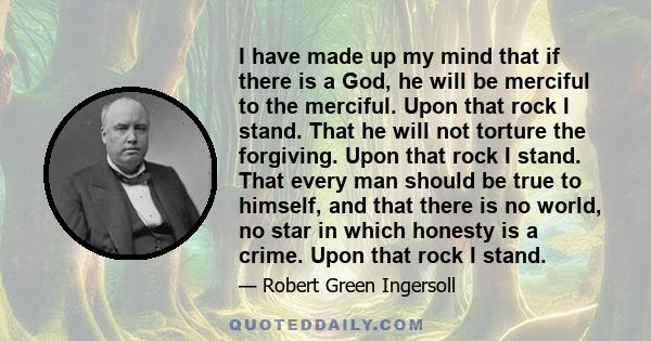 I have made up my mind that if there is a God, he will be merciful to the merciful. Upon that rock I stand. That he will not torture the forgiving. Upon that rock I stand. That every man should be true to himself, and