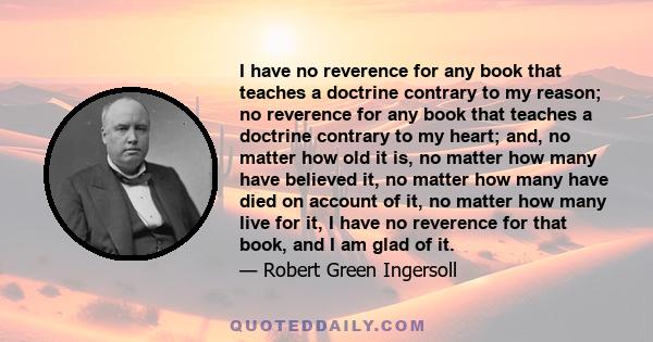 I have no reverence for any book that teaches a doctrine contrary to my reason; no reverence for any book that teaches a doctrine contrary to my heart; and, no matter how old it is, no matter how many have believed it,