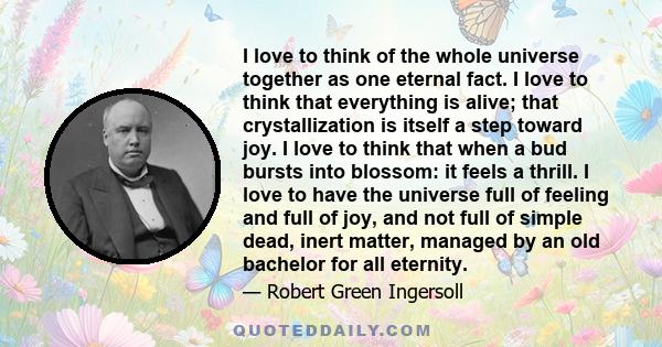 I love to think of the whole universe together as one eternal fact. I love to think that everything is alive; that crystallization is itself a step toward joy. I love to think that when a bud bursts into blossom: it