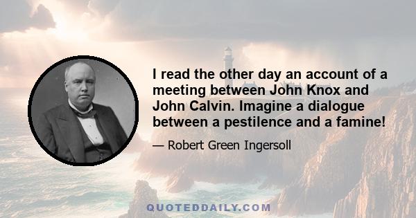 I read the other day an account of a meeting between John Knox and John Calvin. Imagine a dialogue between a pestilence and a famine!