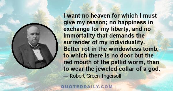 I want no heaven for which I must give my reason; no happiness in exchange for my liberty, and no immortality that demands the surrender of my individuality. Better rot in the windowless tomb, to which there is no door