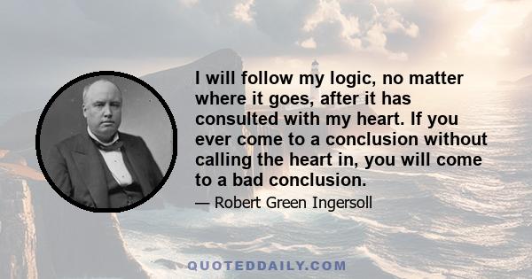 I will follow my logic, no matter where it goes, after it has consulted with my heart. If you ever come to a conclusion without calling the heart in, you will come to a bad conclusion.