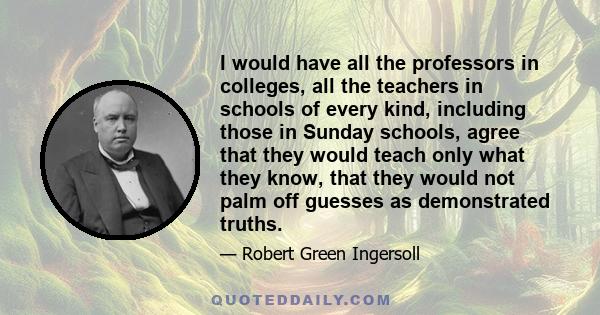 I would have all the professors in colleges, all the teachers in schools of every kind, including those in Sunday schools, agree that they would teach only what they know, that they would not palm off guesses as