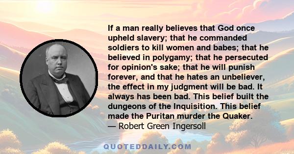 If a man really believes that God once upheld slavery; that he commanded soldiers to kill women and babes; that he believed in polygamy; that he persecuted for opinion's sake; that he will punish forever, and that he