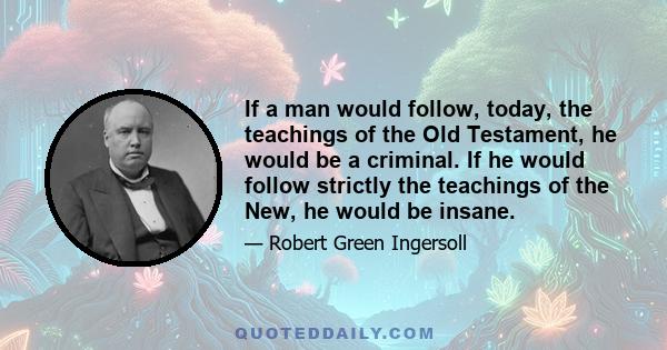 If a man would follow, today, the teachings of the Old Testament, he would be a criminal. If he would follow strictly the teachings of the New, he would be insane.