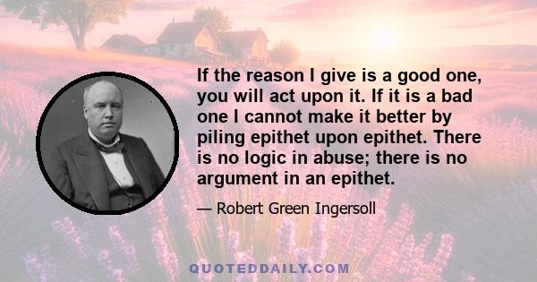 If the reason I give is a good one, you will act upon it. If it is a bad one I cannot make it better by piling epithet upon epithet. There is no logic in abuse; there is no argument in an epithet.