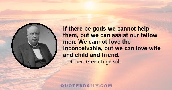 If there be gods we cannot help them, but we can assist our fellow men. We cannot love the inconceivable, but we can love wife and child and friend.