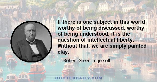 If there is one subject in this world worthy of being discussed, worthy of being understood, it is the question of intellectual liberty. Without that, we are simply painted clay.