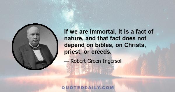 If we are immortal, it is a fact of nature, and that fact does not depend on bibles, on Christs, priest, or creeds.