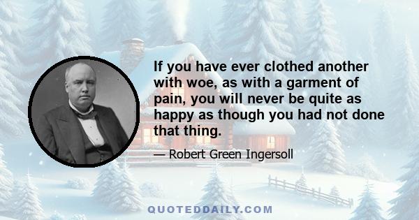 If you have ever clothed another with woe, as with a garment of pain, you will never be quite as happy as though you had not done that thing.