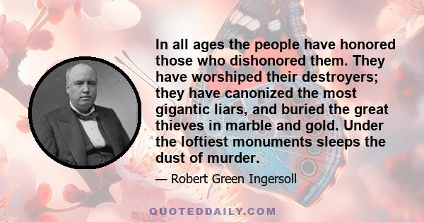 In all ages the people have honored those who dishonored them. They have worshiped their destroyers; they have canonized the most gigantic liars, and buried the great thieves in marble and gold. Under the loftiest