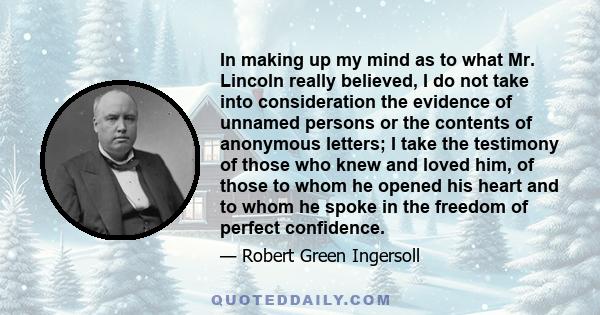 In making up my mind as to what Mr. Lincoln really believed, I do not take into consideration the evidence of unnamed persons or the contents of anonymous letters; I take the testimony of those who knew and loved him,