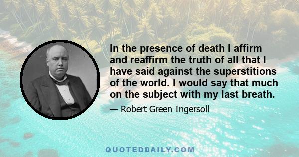 In the presence of death I affirm and reaffirm the truth of all that I have said against the superstitions of the world. I would say that much on the subject with my last breath.