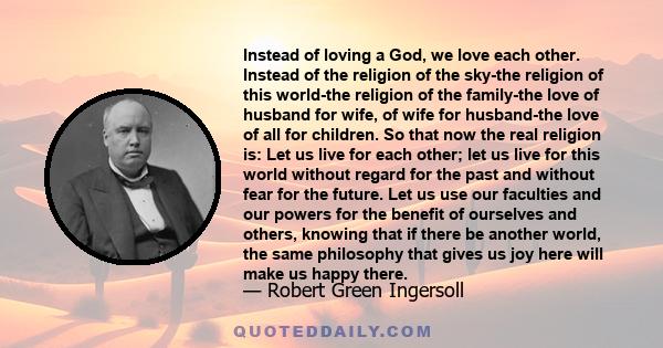 Instead of loving a God, we love each other. Instead of the religion of the sky-the religion of this world-the religion of the family-the love of husband for wife, of wife for husband-the love of all for children. So