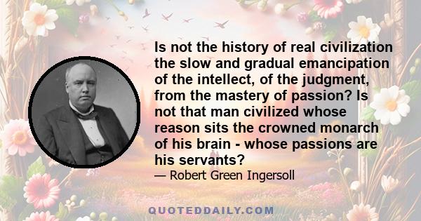 Is not the history of real civilization the slow and gradual emancipation of the intellect, of the judgment, from the mastery of passion? Is not that man civilized whose reason sits the crowned monarch of his brain -