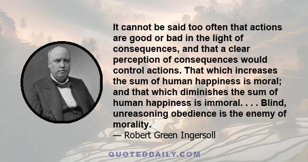 It cannot be said too often that actions are good or bad in the light of consequences, and that a clear perception of consequences would control actions. That which increases the sum of human happiness is moral; and