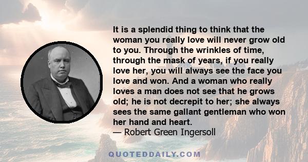 It is a splendid thing to think that the woman you really love will never grow old to you. Through the wrinkles of time, through the mask of years, if you really love her, you will always see the face you love and won.