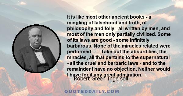 It is like most other ancient books - a mingling of falsehood and truth, of philosophy and folly - all written by men, and most of the men only partially civilized. Some of its laws are good - some infinitely barbarous. 