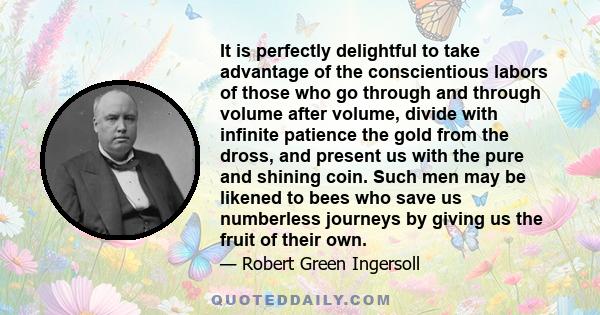 It is perfectly delightful to take advantage of the conscientious labors of those who go through and through volume after volume, divide with infinite patience the gold from the dross, and present us with the pure and