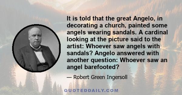 It is told that the great Angelo, in decorating a church, painted some angels wearing sandals. A cardinal looking at the picture said to the artist: Whoever saw angels with sandals? Angelo answered with another