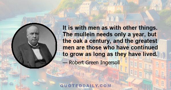 It is with men as with other things. The mullein needs only a year, but the oak a century, and the greatest men are those who have continued to grow as long as they have lived.