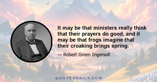 It may be that ministers really think that their prayers do good, and it may be that frogs imagine that their croaking brings spring.