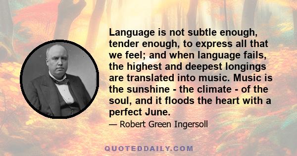 Language is not subtle enough, tender enough, to express all that we feel; and when language fails, the highest and deepest longings are translated into music. Music is the sunshine - the climate - of the soul, and it