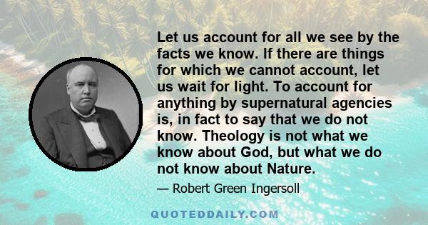 Let us account for all we see by the facts we know. If there are things for which we cannot account, let us wait for light. To account for anything by supernatural agencies is, in fact to say that we do not know.