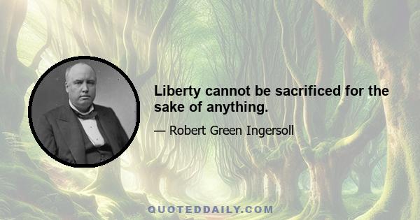 Liberty cannot be sacrificed for the sake of anything.