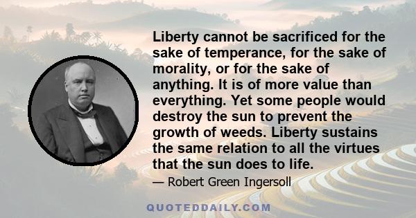 Liberty cannot be sacrificed for the sake of temperance, for the sake of morality, or for the sake of anything. It is of more value than everything. Yet some people would destroy the sun to prevent the growth of weeds.