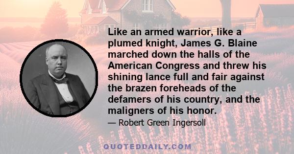 Like an armed warrior, like a plumed knight, James G. Blaine marched down the halls of the American Congress and threw his shining lance full and fair against the brazen foreheads of the defamers of his country, and the 