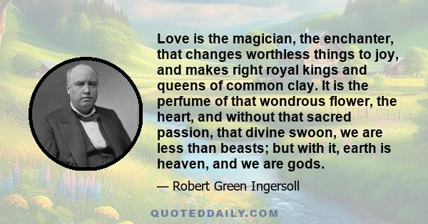 Love is the magician, the enchanter, that changes worthless things to joy, and makes right royal kings and queens of common clay. It is the perfume of that wondrous flower, the heart, and without that sacred passion,