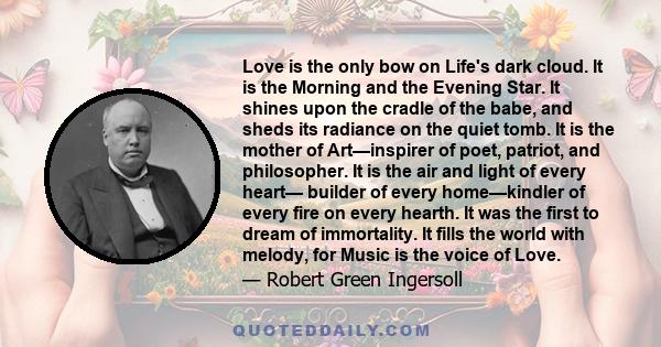 Love is the only bow on Life's dark cloud. It is the Morning and the Evening Star. It shines upon the cradle of the babe, and sheds its radiance on the quiet tomb. It is the mother of Art—inspirer of poet, patriot, and