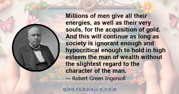 Millions of men give all their energies, as well as their very souls, for the acquisition of gold. And this will continue as long as society is ignorant enough and hypocritical enough to hold in high esteem the man of