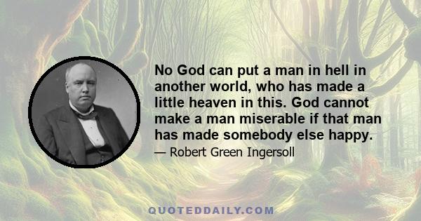 No God can put a man in hell in another world, who has made a little heaven in this. God cannot make a man miserable if that man has made somebody else happy.