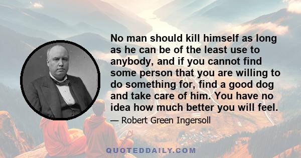 No man should kill himself as long as he can be of the least use to anybody, and if you cannot find some person that you are willing to do something for, find a good dog and take care of him. You have no idea how much