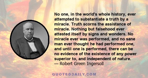 No one, in the world's whole history, ever attempted to substantiate a truth by a miracle. Truth scorns the assistance of miracle. Nothing but falsehood ever attested itself by signs and wonders. No miracle ever was