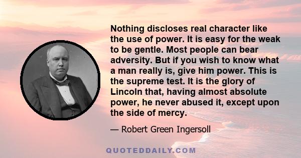 Nothing discloses real character like the use of power. It is easy for the weak to be gentle. Most people can bear adversity. But if you wish to know what a man really is, give him power. This is the supreme test. It is 