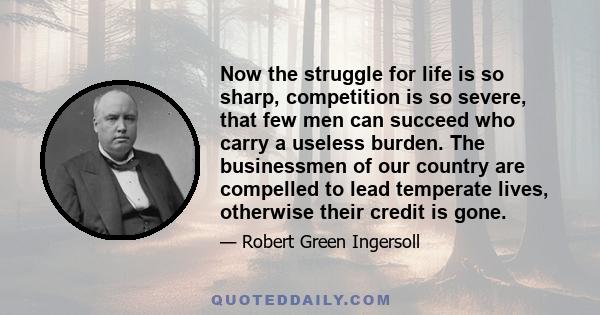 Now the struggle for life is so sharp, competition is so severe, that few men can succeed who carry a useless burden. The businessmen of our country are compelled to lead temperate lives, otherwise their credit is gone.