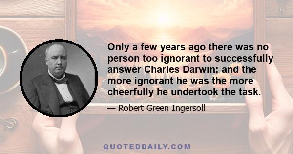 Only a few years ago there was no person too ignorant to successfully answer Charles Darwin; and the more ignorant he was the more cheerfully he undertook the task.