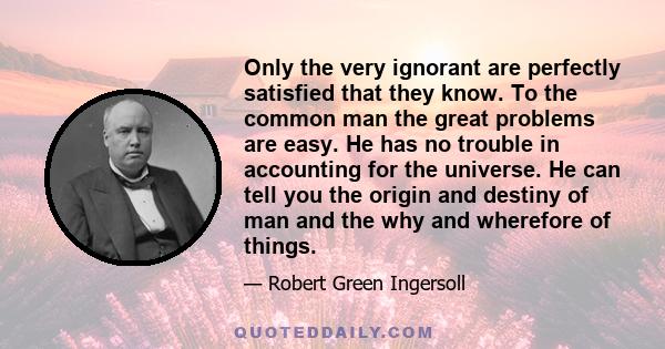 Only the very ignorant are perfectly satisfied that they know. To the common man the great problems are easy. He has no trouble in accounting for the universe. He can tell you the origin and destiny of man and the why