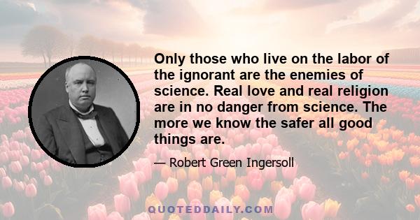 Only those who live on the labor of the ignorant are the enemies of science. Real love and real religion are in no danger from science. The more we know the safer all good things are.