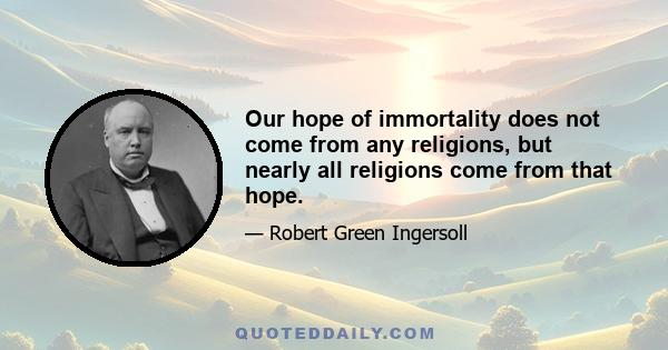 Our hope of immortality does not come from any religions, but nearly all religions come from that hope.