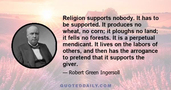 Religion supports nobody. It has to be supported. It produces no wheat, no corn; it ploughs no land; it fells no forests. It is a perpetual mendicant. It lives on the labors of others, and then has the arrogance to